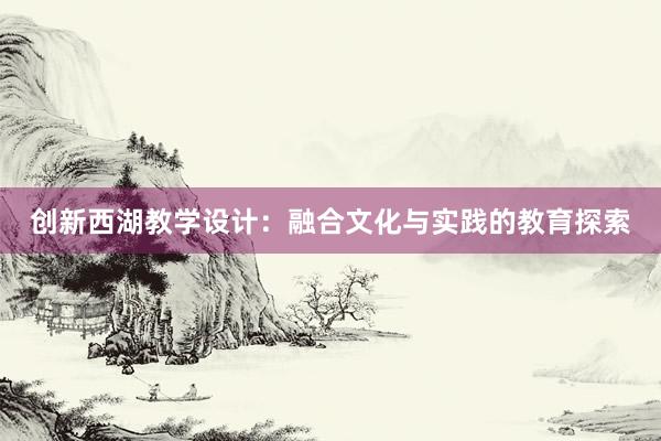 创新西湖教学设计：融合文化与实践的教育探索